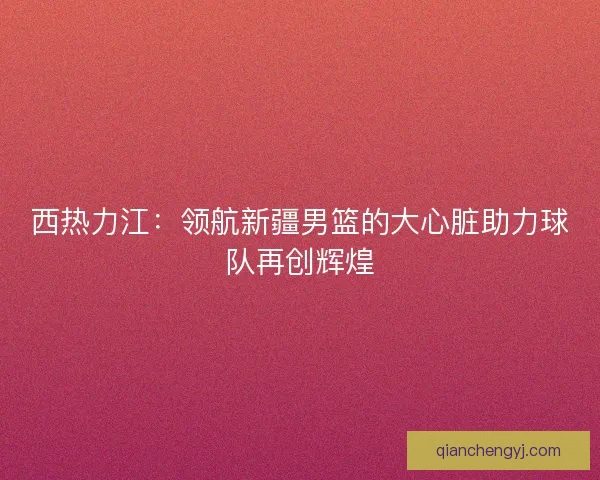 西热力江：领航新疆男篮的大心脏助力球队再创辉煌