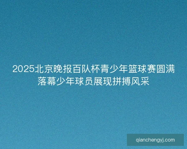 2025北京晚报百队杯青少年篮球赛圆满落幕少年球员展现拼搏风采