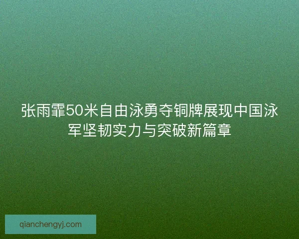 张雨霏50米自由泳勇夺铜牌展现中国泳军坚韧实力与突破新篇章